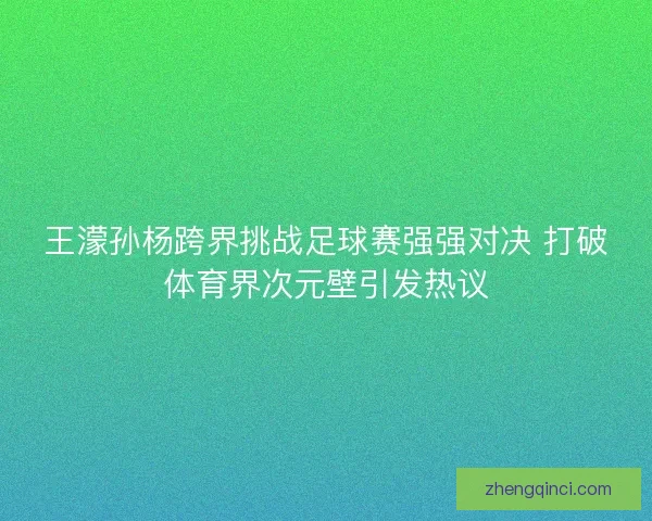 王濛孙杨跨界挑战足球赛强强对决 打破体育界次元壁引发热议