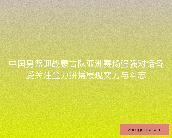 中国男篮迎战蒙古队亚洲赛场强强对话备受关注全力拼搏展现实力与斗志