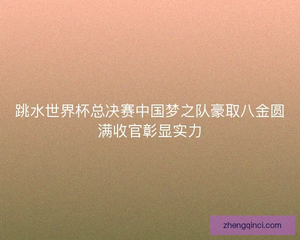 跳水世界杯总决赛中国梦之队豪取八金圆满收官彰显实力