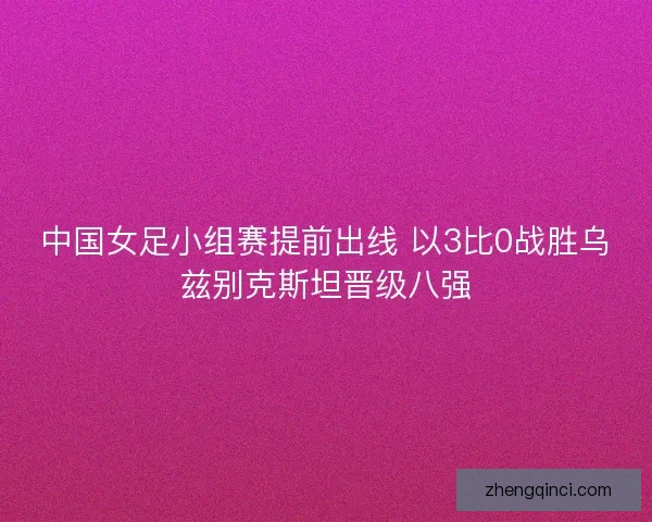 中国女足小组赛提前出线 以3比0战胜乌兹别克斯坦晋级八强