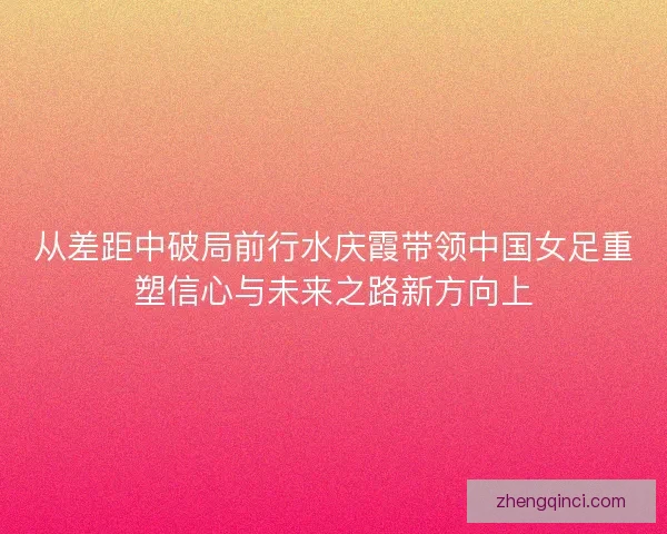 从差距中破局前行水庆霞带领中国女足重塑信心与未来之路新方向上