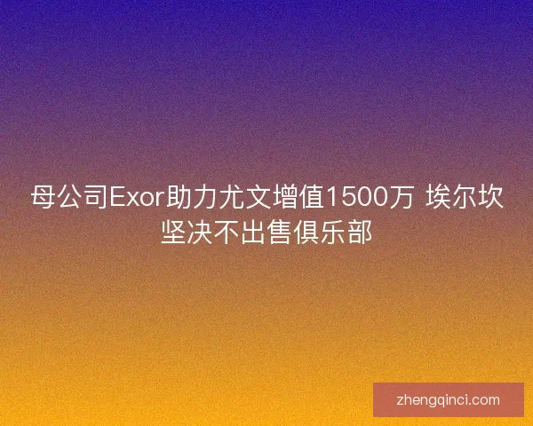 母公司Exor助力尤文增值1500万 埃尔坎坚决不出售俱乐部