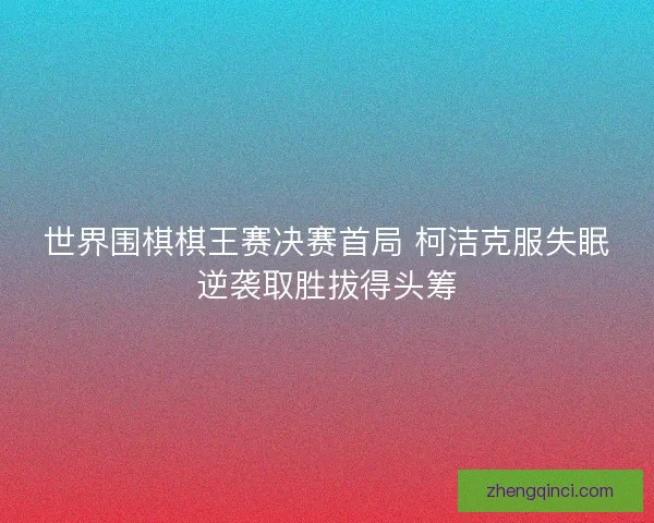 世界围棋棋王赛决赛首局 柯洁克服失眠逆袭取胜拔得头筹