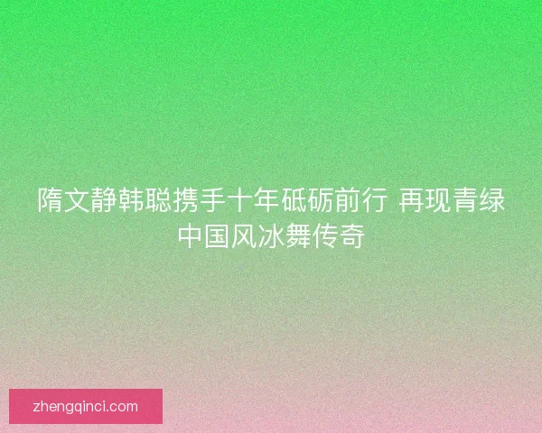 隋文静韩聪携手十年砥砺前行 再现青绿中国风冰舞传奇 隋文静韩聪携手十年砥砺前行 再现青绿中国风冰舞传奇
